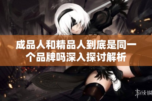 成品人和精品人到底是同一个品牌吗深入探讨解析