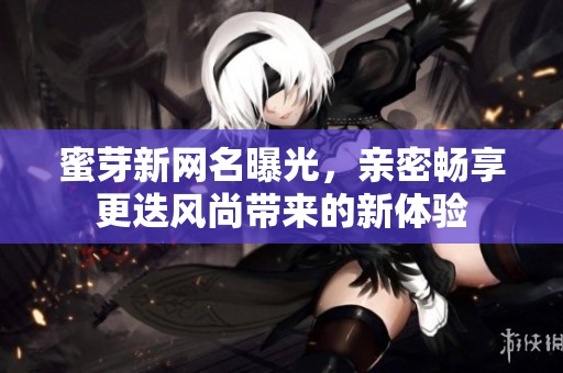 蜜芽新网名曝光，亲密畅享更迭风尚带来的新体验
