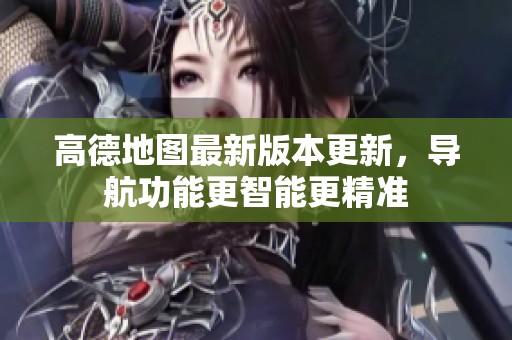 高德地图最新版本更新，导航功能更智能更精准