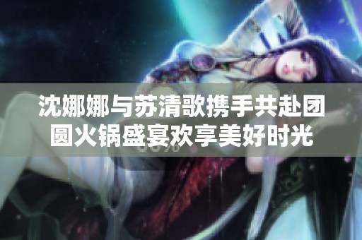 沈娜娜与苏清歌携手共赴团圆火锅盛宴欢享美好时光