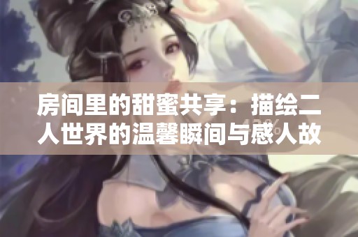 房间里的甜蜜共享：描绘二人世界的温馨瞬间与感人故事