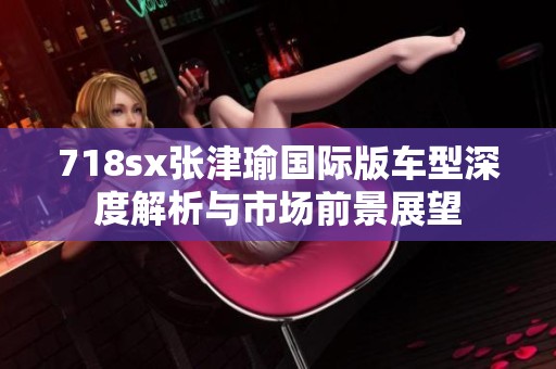 718sx张津瑜国际版车型深度解析与市场前景展望