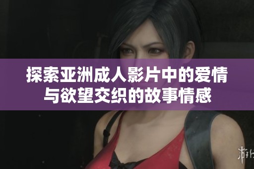 探索亚洲成人影片中的爱情与欲望交织的故事情感