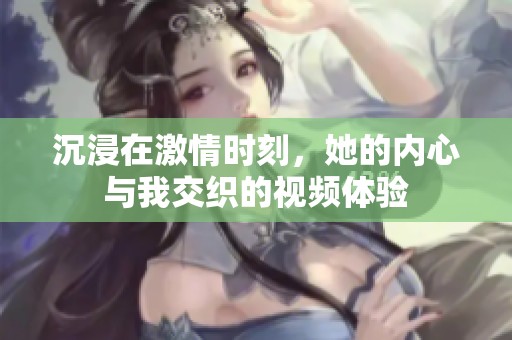 沉浸在激情时刻，她的内心与我交织的视频体验