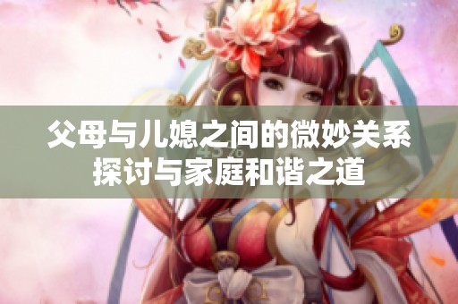 父母与儿媳之间的微妙关系探讨与家庭和谐之道