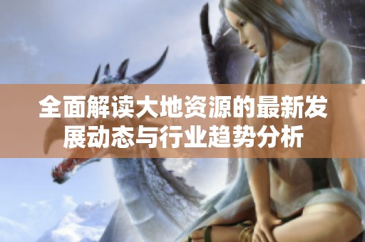 全面解读大地资源的最新发展动态与行业趋势分析