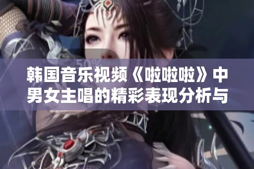 韩国音乐视频《啦啦啦》中男女主唱的精彩表现分析与解读
