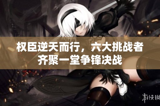 权臣逆天而行，六大挑战者齐聚一堂争锋决战