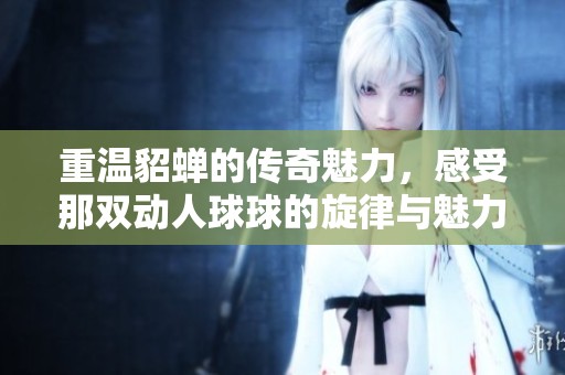 重温貂蝉的传奇魅力，感受那双动人球球的旋律与魅力