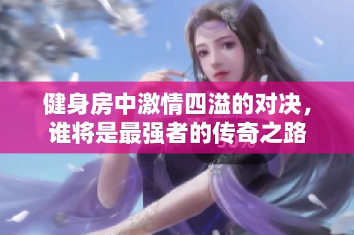 健身房中激情四溢的对决，谁将是最强者的传奇之路