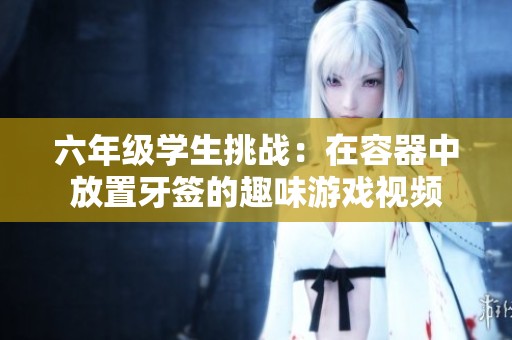 六年级学生挑战：在容器中放置牙签的趣味游戏视频