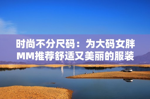 时尚不分尺码：为大码女胖MM推荐舒适又美丽的服装选择