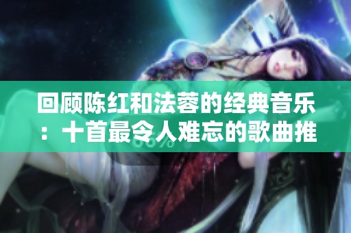 回顾陈红和法蓉的经典音乐：十首最令人难忘的歌曲推荐
