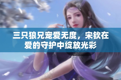 三只狼兄宠爱无度，宋钦在爱的守护中绽放光彩