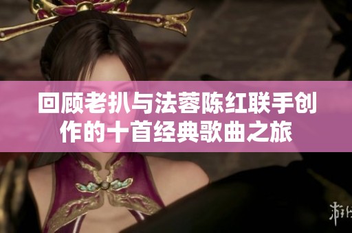 回顾老扒与法蓉陈红联手创作的十首经典歌曲之旅