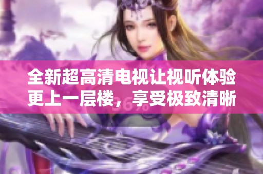 全新超高清电视让视听体验更上一层楼，享受极致清晰画质