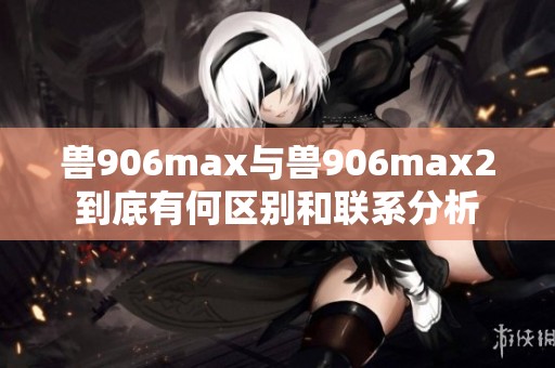 兽906max与兽906max2到底有何区别和联系分析
