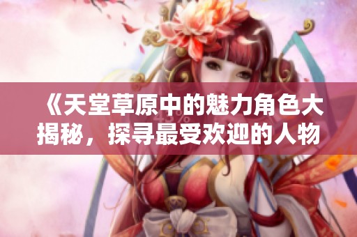 《天堂草原中的魅力角色大揭秘，探寻最受欢迎的人物》