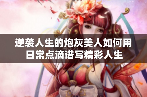 逆袭人生的炮灰美人如何用日常点滴谱写精彩人生
