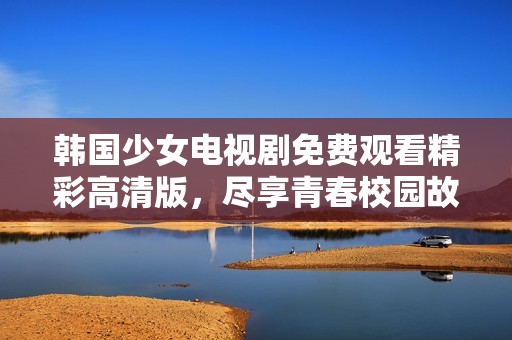 韩国少女电视剧免费观看精彩高清版，尽享青春校园故事