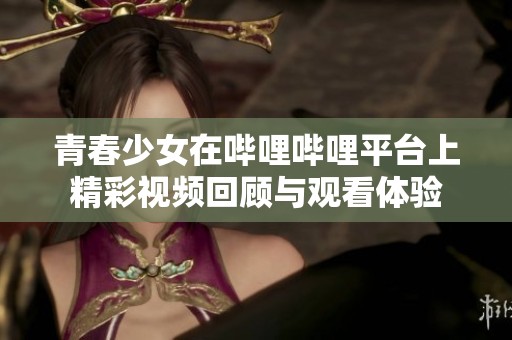 青春少女在哔哩哔哩平台上精彩视频回顾与观看体验