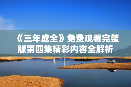 《三年成全》免费观看完整版第四集精彩内容全解析