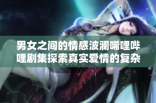男女之间的情感波澜唏哩哔哩剧集探索真实爱情的复杂性