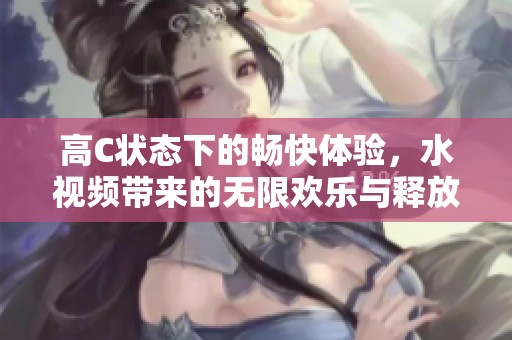 高C状态下的畅快体验，水视频带来的无限欢乐与释放
