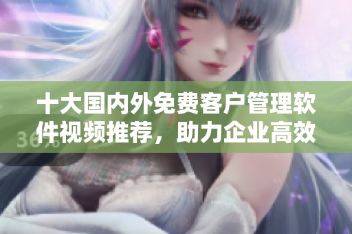 十大国内外免费客户管理软件视频推荐，助力企业高效运营
