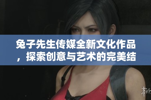 兔子先生传媒全新文化作品，探索创意与艺术的完美结合