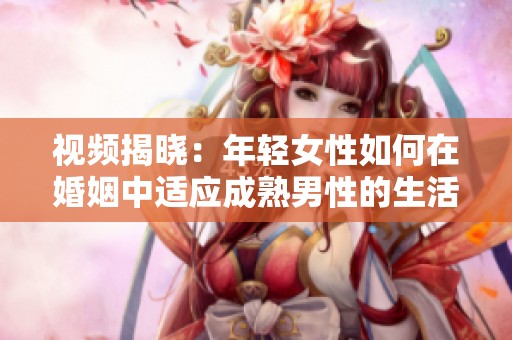视频揭晓：年轻女性如何在婚姻中适应成熟男性的生活方式与挑战