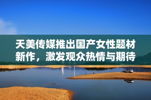 天美传媒推出国产女性题材新作，激发观众热情与期待