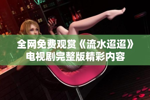 全网免费观赏《流水迢迢》电视剧完整版精彩内容