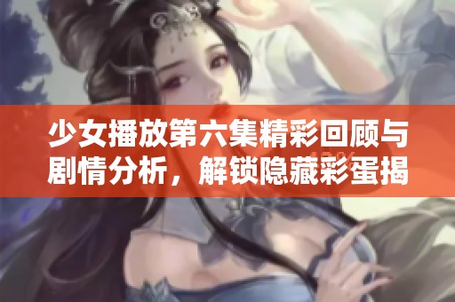 少女播放第六集精彩回顾与剧情分析，解锁隐藏彩蛋揭秘