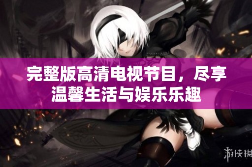 完整版高清电视节目，尽享温馨生活与娱乐乐趣
