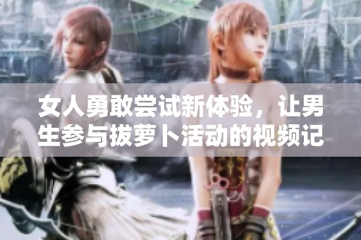 女人勇敢尝试新体验，让男生参与拔萝卜活动的视频记录