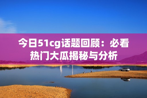 今日51cg话题回顾：必看热门大瓜揭秘与分析