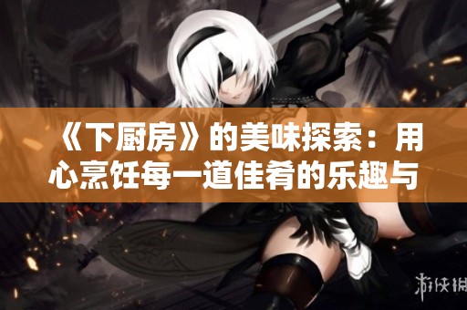 《下厨房》的美味探索：用心烹饪每一道佳肴的乐趣与技巧
