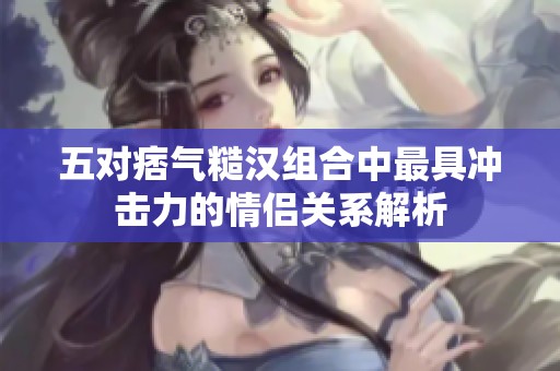 五对痞气糙汉组合中最具冲击力的情侣关系解析
