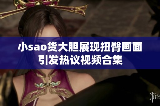 小sao货大胆展现扭臀画面引发热议视频合集