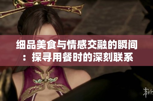 细品美食与情感交融的瞬间：探寻用餐时的深刻联系