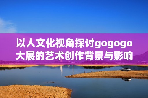 以人文化视角探讨gogogo大展的艺术创作背景与影响