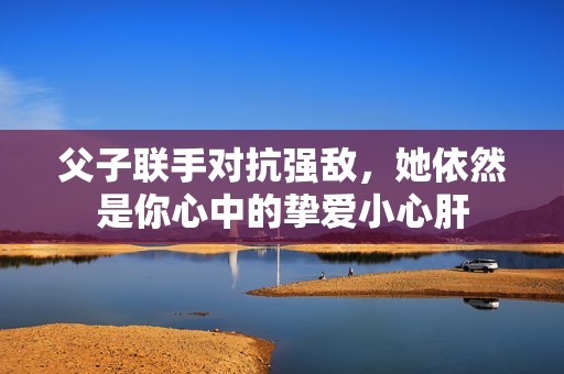 父子联手对抗强敌，她依然是你心中的挚爱小心肝