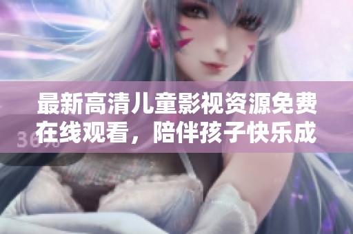 最新高清儿童影视资源免费在线观看，陪伴孩子快乐成长