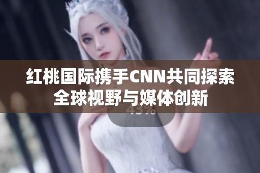 红桃国际携手CNN共同探索全球视野与媒体创新