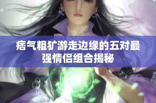 痞气粗犷游走边缘的五对最强情侣组合揭秘