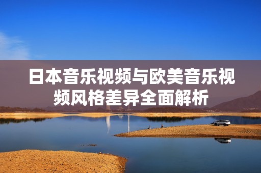 日本音乐视频与欧美音乐视频风格差异全面解析