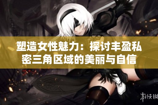 塑造女性魅力：探讨丰盈私密三角区域的美丽与自信