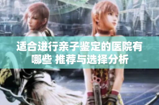 适合进行亲子鉴定的医院有哪些 推荐与选择分析
