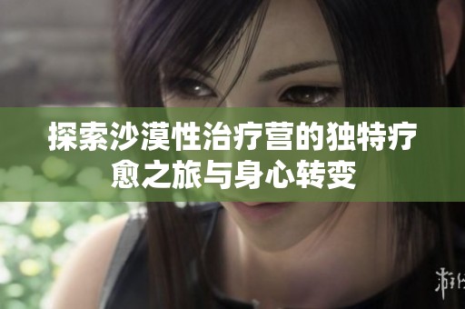 探索沙漠性治疗营的独特疗愈之旅与身心转变